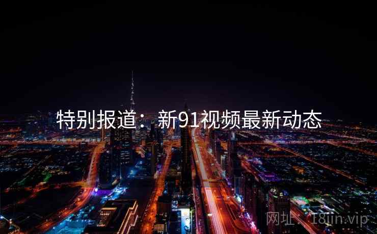 特别报道：新91视频最新动态